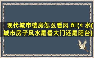 现代城市楼房怎么看风 🦢 水(城市房子风水是看大门还是阳台)
